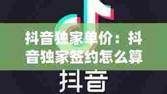 抖音独家单价:抖音独家签约怎么算钱