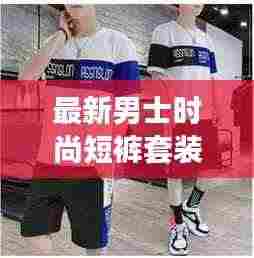最新男士时尚短裤套装，舒适与潮流的极致融合