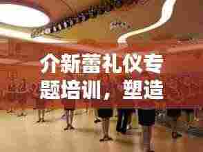 介新蕾礼仪专题培训，塑造优雅风采，提升个人魅力