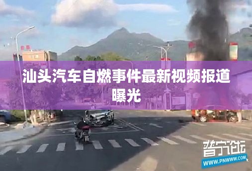 汕头汽车自燃事件最新视频报道曝光