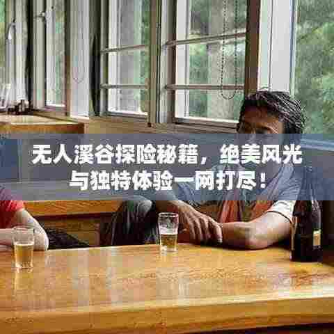 无人溪谷探险秘籍，绝美风光与独特体验一网打尽！