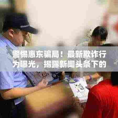 警惕惠东骗局!最新欺诈行为曝光,揭露新闻头条下的陷阱