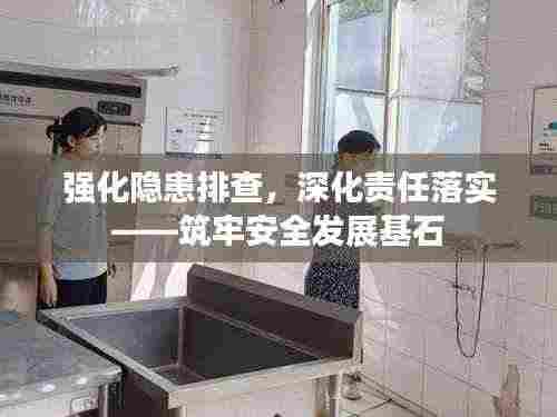 强化隐患排查,深化责任落实——筑牢安全发展基石