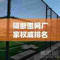隔断围网厂家权威排名榜更新，行业热门品牌一网打尽