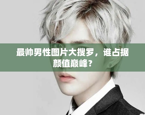 最帅男性图片大搜罗,谁占据颜值巅峰?